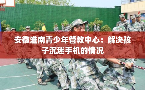 安徽淮南青少年管教中心：解决孩子沉迷手机的情况