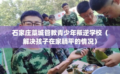 石家庄藁城管教青少年叛逆学校(解决孩子在家躺平的情况) 石家庄藁城管教青少年叛逆学校(解决孩子在家躺平的情况)