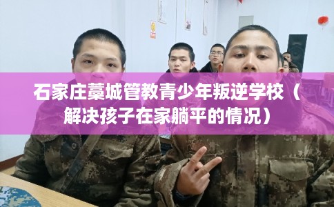 石家庄藁城管教青少年叛逆学校(解决孩子在家躺平的情况) 石家庄藁城管教青少年叛逆学校(解决孩子在家躺平的情况)