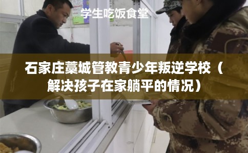 石家庄藁城管教青少年叛逆学校（解决孩子在家躺平的情况）