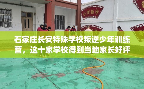 石家庄长安特殊学校叛逆少年训练营，这十家学校得到当地家长好评！