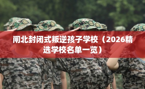 闸北封闭式叛逆孩子学校（2026精选学校名单一览）