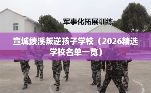 宣城绩溪叛逆孩子学校（2026精选学校名单一览）