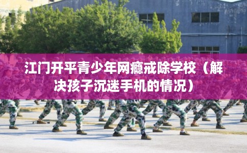 江门开平青少年网瘾戒除学校（解决孩子沉迷手机的情况）