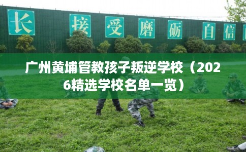 广州黄埔管教孩子叛逆学校（2026精选学校名单一览）