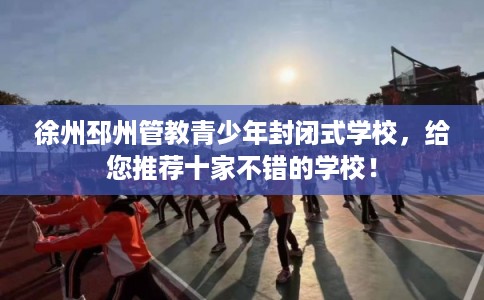 徐州邳州管教青少年封闭式学校，给您推荐十家不错的学校！