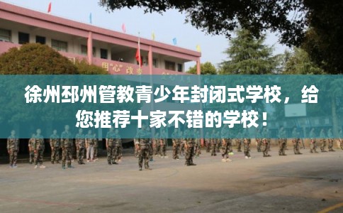 徐州邳州管教青少年封闭式学校，给您推荐十家不错的学校！