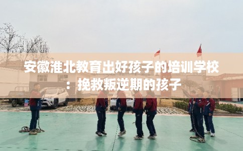 安徽淮北教育出好孩子的培训学校：挽救叛逆期的孩子