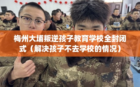梅州大埔叛逆孩子教育学校全封闭式（解决孩子不去学校的情况）