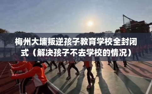 梅州大埔叛逆孩子教育学校全封闭式（解决孩子不去学校的情况）