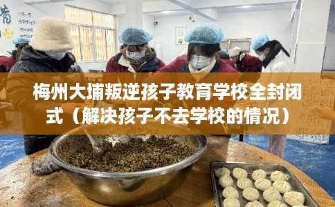 梅州大埔叛逆孩子教育学校全封闭式（解决孩子不去学校的情况）