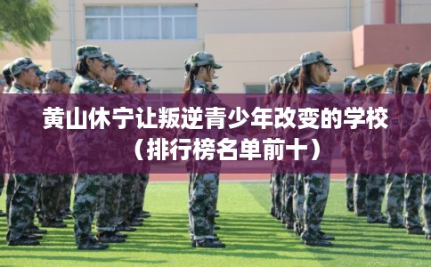 黄山休宁让叛逆青少年改变的学校（排行榜名单前十）