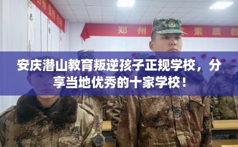 安庆潜山教育叛逆孩子正规学校，分享当地优秀的十家学校！