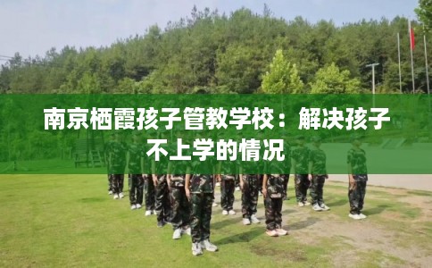 南京栖霞孩子管教学校：解决孩子不上学的情况