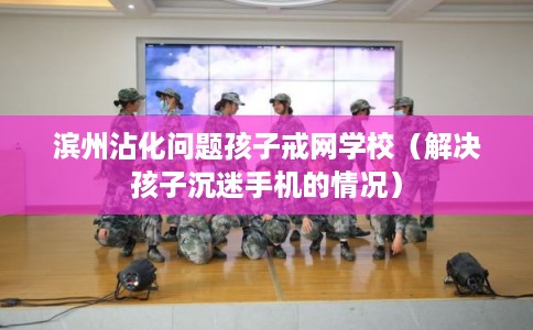 滨州沾化问题孩子戒网学校（解决孩子沉迷手机的情况）