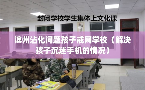 滨州沾化问题孩子戒网学校（解决孩子沉迷手机的情况）