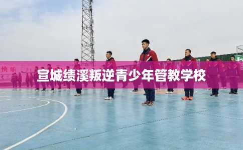 宣城绩溪叛逆青少年管教学校