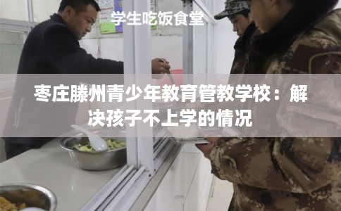 枣庄滕州青少年教育管教学校：解决孩子不上学的情况