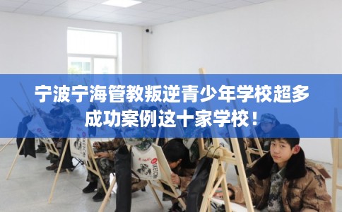 宁波宁海管教叛逆青少年学校超多成功案例这十家学校！