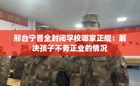 邢台宁晋全封闭学校哪家正规：解决孩子不务正业的情况