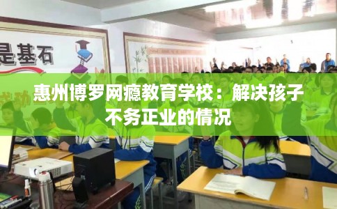 惠州博罗网瘾教育学校：解决孩子不务正业的情况