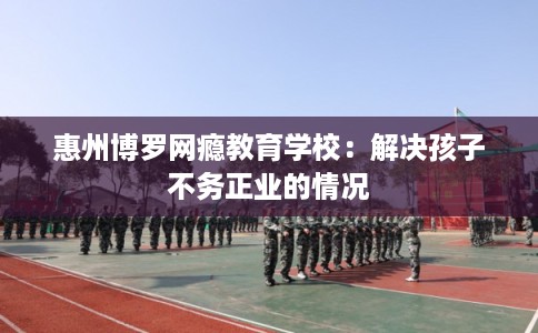 惠州博罗网瘾教育学校：解决孩子不务正业的情况