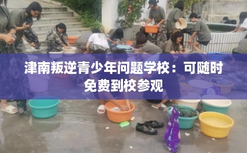 津南叛逆青少年问题学校：可随时免费到校参观