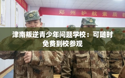 津南叛逆青少年问题学校：可随时免费到校参观
