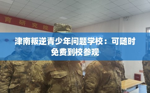 津南叛逆青少年问题学校：可随时免费到校参观