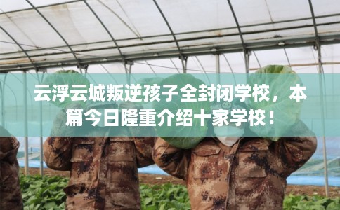 云浮云城叛逆孩子全封闭学校，本篇今日隆重介绍十家学校！