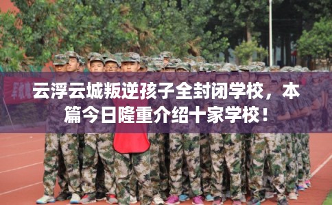 云浮云城叛逆孩子全封闭学校，本篇今日隆重介绍十家学校！