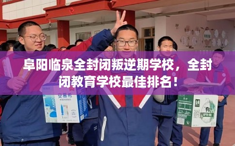 阜阳临泉全封闭叛逆期学校，全封闭教育学校最佳排名！