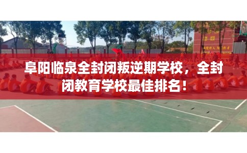 阜阳临泉全封闭叛逆期学校，全封闭教育学校最佳排名！