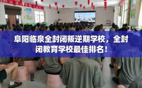 阜阳临泉全封闭叛逆期学校，全封闭教育学校最佳排名！