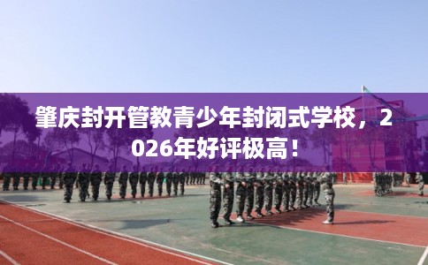 肇庆封开管教青少年封闭式学校，2026年好评极高！