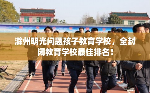 滁州明光问题孩子教育学校，全封闭教育学校最佳排名！