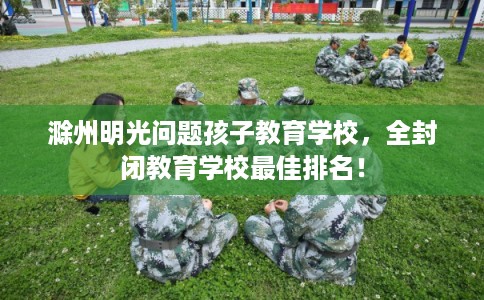 滁州明光问题孩子教育学校，全封闭教育学校最佳排名！