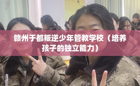 赣州于都叛逆少年管教学校（培养孩子的独立能力）