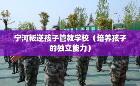 宁河叛逆孩子管教学校（培养孩子的独立能力）