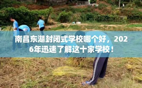 南昌东湖封闭式学校哪个好，2026年迅速了解这十家学校！