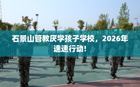 石景山管教厌学孩子学校，2026年速速行动!