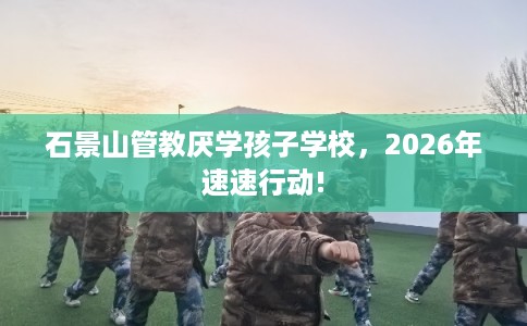 石景山管教厌学孩子学校，2026年速速行动!