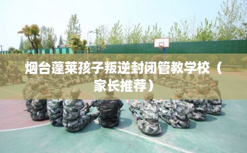 烟台蓬莱孩子叛逆封闭管教学校(家长推荐) 烟台蓬莱孩子叛逆封闭管教学校(家长推荐)