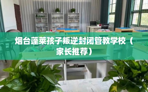 烟台蓬莱孩子叛逆封闭管教学校（家长推荐）
