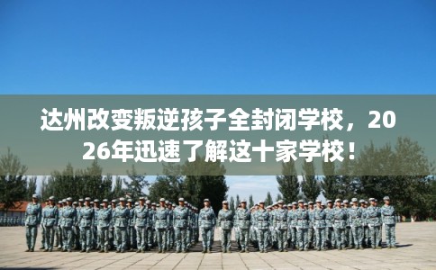 达州改变叛逆孩子全封闭学校，2026年迅速了解这十家学校！