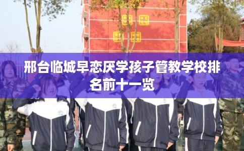 邢台临城早恋厌学孩子管教学校排名前十一览