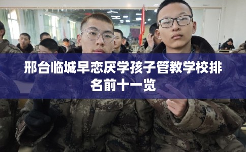 邢台临城早恋厌学孩子管教学校排名前十一览