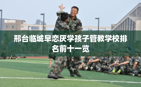 邢台临城早恋厌学孩子管教学校排名前十一览