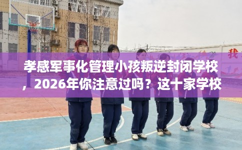 孝感军事化管理小孩叛逆封闭学校，2026年你注意过吗？这十家学校！