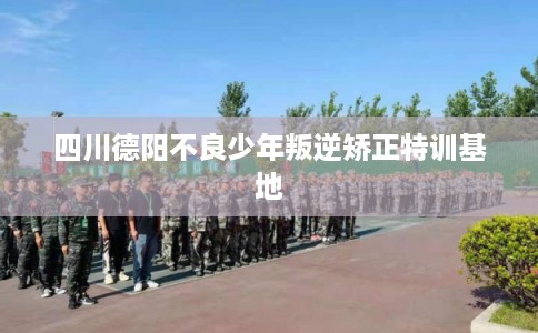 四川德阳不良少年叛逆矫正特训基地
